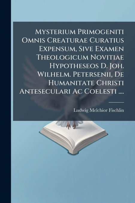 Mysterium Primogeniti Omnis Creaturae Curatius Expensum, Sive Examen Theologicum Novitiae Hypotheseos D. Joh. Wilhelm. Petersenii, De Humanitate Christi Anteseculari Ac Coelesti ....