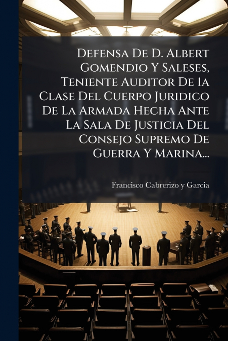 Defensa De D. Albert Gomendio Y Saleses, Teniente Auditor De 1a Clase Del Cuerpo Juridico De La Armada Hecha Ante La Sala De Justicia Del Consejo Supremo De Guerra Y Marina...