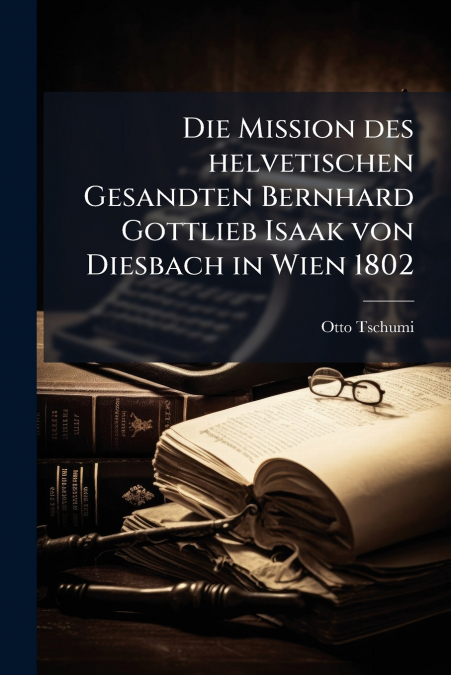 Die Mission des helvetischen Gesandten Bernhard Gottlieb Isaak von Diesbach in Wien 1802