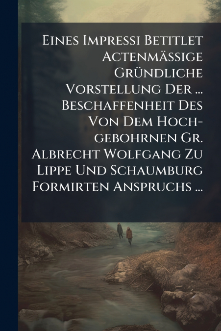 Eines Impressi Betitlet Actenmäßige Gründliche Vorstellung Der ... Beschaffenheit Des Von Dem Hoch-gebohrnen Gr. Albrecht Wolfgang Zu Lippe Und Schaumburg Formirten Anspruchs ...