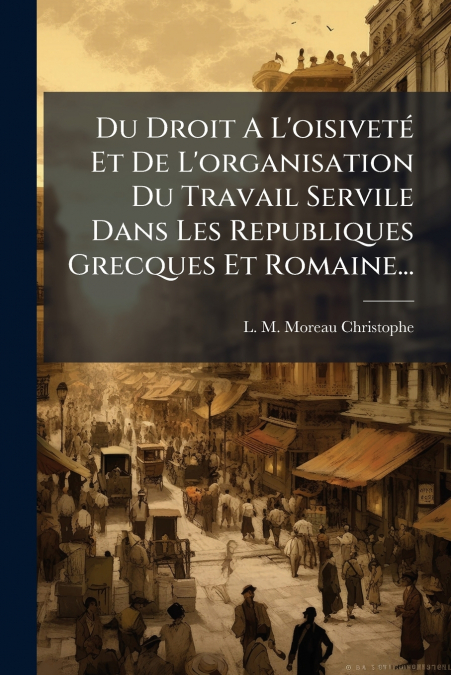 Du Droit A L’oisiveté Et De L’organisation Du Travail Servile Dans Les Republiques Grecques Et Romaine...