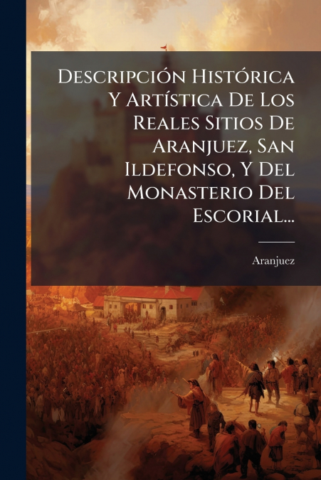 Descripción Histórica Y Artística De Los Reales Sitios De Aranjuez, San Ildefonso, Y Del Monasterio Del Escorial...