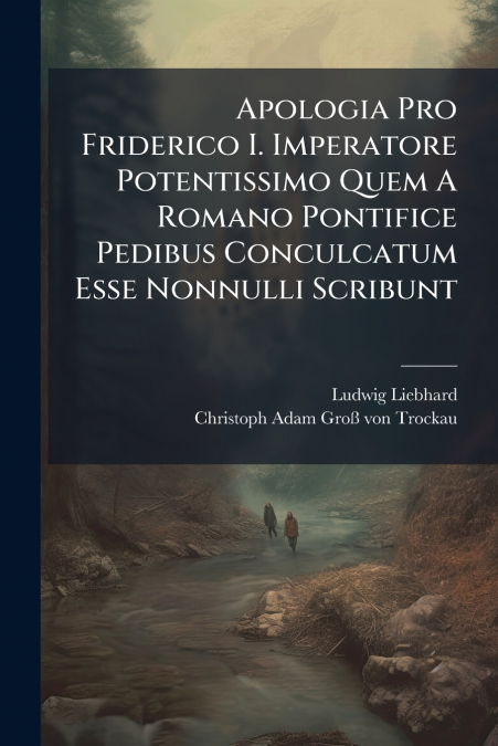 Apologia Pro Friderico I. Imperatore Potentissimo Quem A Romano Pontifice Pedibus Conculcatum Esse Nonnulli Scribunt