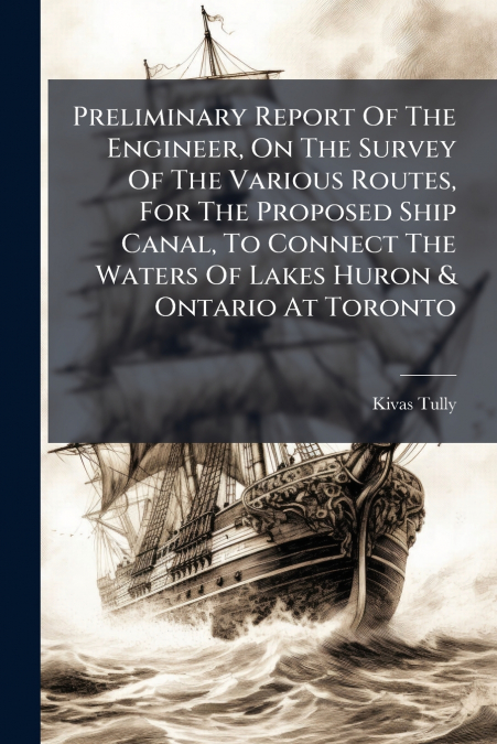 Preliminary Report Of The Engineer, On The Survey Of The Various Routes, For The Proposed Ship Canal, To Connect The Waters Of Lakes Huron & Ontario At Toronto