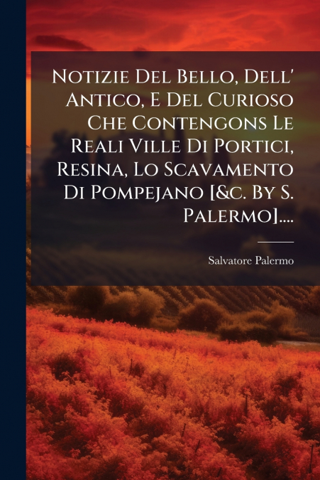 Notizie Del Bello, Dell’ Antico, E Del Curioso Che Contengons Le Reali Ville Di Portici, Resina, Lo Scavamento Di Pompejano [&c. By S. Palermo]....