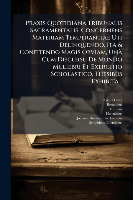 Praxis Quotidiana Tribunalis Sacramentalis, Concernens Materiam Temperantiae Uti Delinquendo, Ita & Confitendo Magis Obviam, Unà Cum Discursu De Mundo Muliebri Et Exercitio Scholastico, Thesibus Exhib