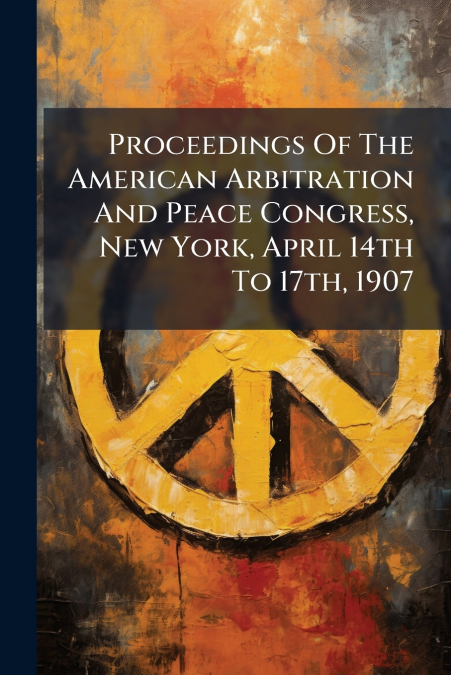 Proceedings Of The American Arbitration And Peace Congress, New York, April 14th To 17th, 1907