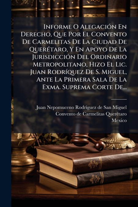 Informe O Alegación En Derecho, Que Por El Convento De Carmelitas De La Ciudad De Querétaro, Y En Apoyo De La Jurisdicción Del Ordinario Metropolitano, Hizo El Lic. Juan Rodríquez De S. Miguel, Ante L