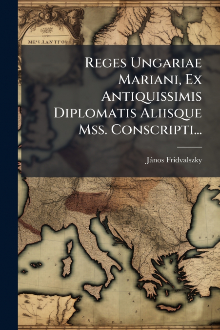 Reges Ungariae Mariani, Ex Antiquissimis Diplomatis Aliisque Mss. Conscripti...