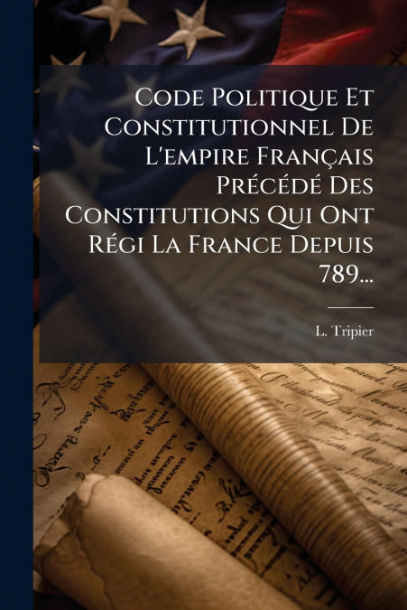 Code Politique Et Constitutionnel De L’empire Français Précédé Des Constitutions Qui Ont Régi La France Depuis 789...