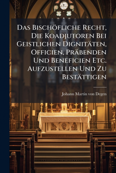 Das Bischöfliche Recht, Die Koadjutoren Bei Geistlichen Dignitäten, Officien, Präbenden Und Beneficien Etc. Aufzustellen Und Zu Bestättigen