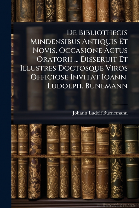 De Bibliothecis Mindensibus Antiquis Et Novis, Occasione Actus Oratorii ... Disseruit Et Illustres Doctosque Viros Officiose Invitat Ioann. Ludolph. Bunemann
