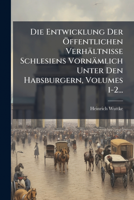 Die Entwicklung Der Öffentlichen Verhältnisse Schlesiens Vornämlich Unter Den Habsburgern, Volumes 1-2...