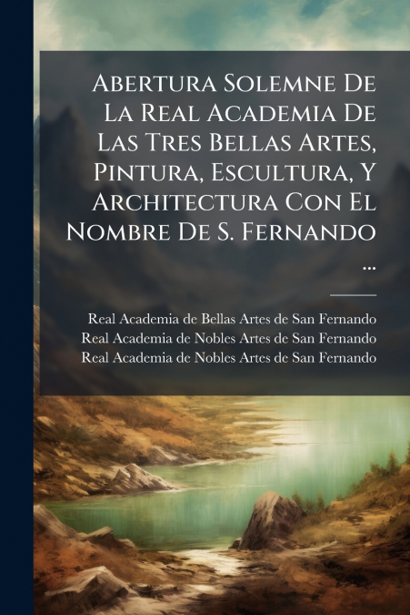 Abertura Solemne De La Real Academia De Las Tres Bellas Artes, Pintura, Escultura, Y Architectura Con El Nombre De S. Fernando ...