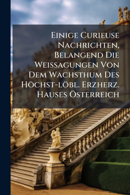 Einige Curieuse Nachrichten, Belangend Die Weissagungen Von Dem Wachsthum Des Höchst-löbl. Erzherz. Hauses Österreich