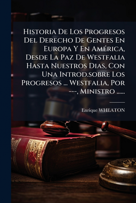 Historia De Los Progresos Del Derecho De Gentes En Europa Y En América, Desde La Paz De Westfalia Hasta Nuestros Dias, Con Una Introd.sobre Los Progresos ... Westfalia, Por ---, Ministro ......