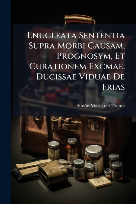Enucleata Sententia Supra Morbi Causam, Prognosym, Et Curationem Excmae. Ducissae Viduae De Frias