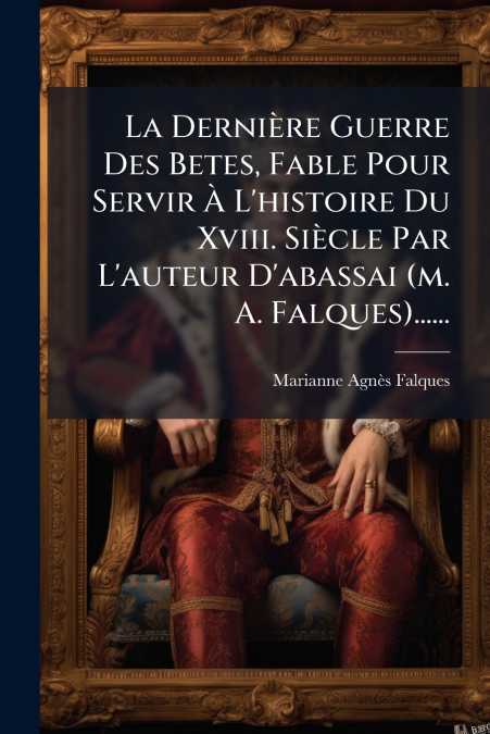 La Dernière Guerre Des Betes, Fable Pour Servir À L’histoire Du Xviii. Siècle Par L’auteur D’abassai (m. A. Falques)......