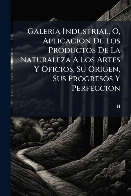 Galería Industrial, Ó, Aplicacion De Los Productos De La Naturaleza A Los Artes Y Oficios, Su Orígen, Sus Progresos Y Perfeccion