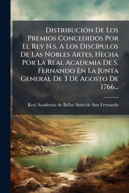 Distribución De Los Premios Concedidos Por El Rey N.s. A Los Discípulos De Las Nobles Artes, Hecha Por La Real Academia De S. Fernando En La Junta General De 3 De Agosto De 1766...
