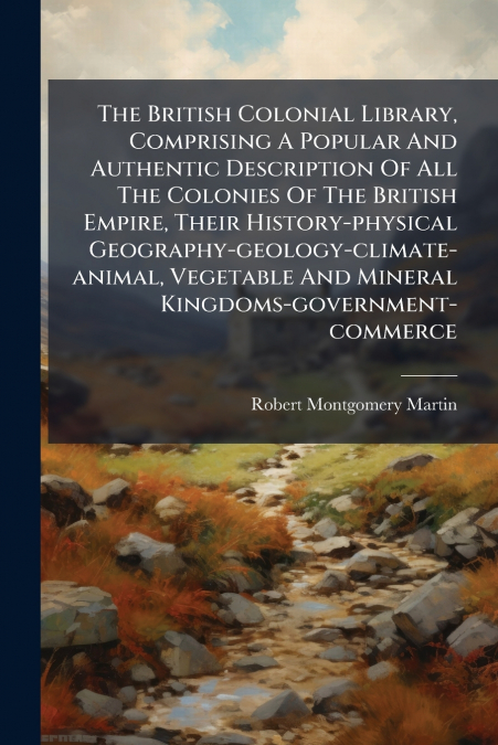 The British Colonial Library, Comprising A Popular And Authentic Description Of All The Colonies Of The British Empire, Their History-physical Geography-geology-climate-animal, Vegetable And Mineral K