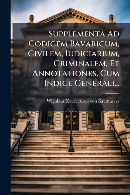 Supplementa Ad Codicem Bavaricum, Civilem, Iudiciarium, Criminalem, Et Annotationes, Cum Indice Generali...