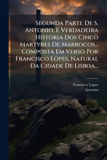 Segunda Parte De S. Antonio, E Verdadeira Historia Dos Cinco Martyres De Marrocos... Composta Em Verso Por Francisco Lopes, Natural Da Cidade De Lisboa...