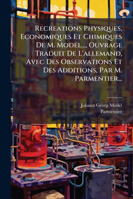 Recreations Physiques, Economiques Et Chimiques De M. Model..., Ouvrage Traduit De L’allemand, Avec Des Observations Et Des Additions, Par M. Parmentier...