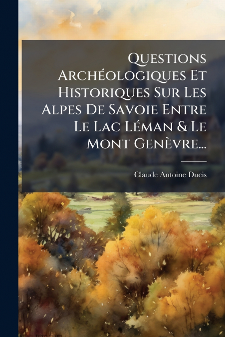 Questions Archéologiques Et Historiques Sur Les Alpes De Savoie Entre Le Lac Léman & Le Mont Genèvre...