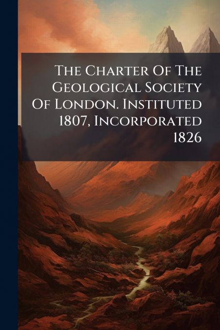 The Charter Of The Geological Society Of London. Instituted 1807, Incorporated 1826