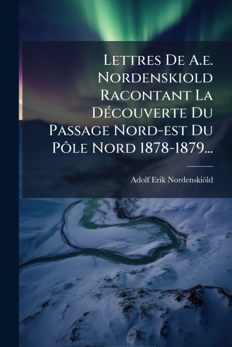 Lettres De A.e. Nordenskiold Racontant La Découverte Du Passage Nord-est Du Pôle Nord 1878-1879...