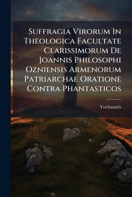 Suffragia Virorum In Theologica Facultate Clarissimorum De Joannis Philosophi Ozniensis Armenorum Patriarchae Oratione Contra Phantasticos