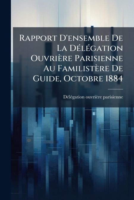 Rapport D’ensemble De La Délégation Ouvrière Parisienne Au Familistère De Guide, Octobre 1884
