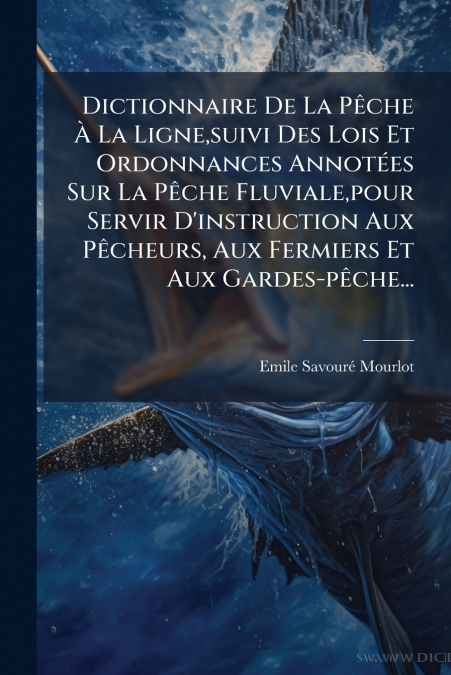 Dictionnaire De La Pêche À La Ligne,suivi Des Lois Et Ordonnances Annotées Sur La Pêche Fluviale,pour Servir D’instruction Aux Pêcheurs, Aux Fermiers Et Aux Gardes-pêche...