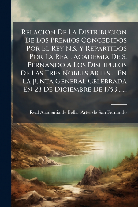 Relacion De La Distribucion De Los Premios Concedidos Por El Rey N.s. Y Repartidos Por La Real Academia De S. Fernando A Los Discipulos De Las Tres Nobles Artes ... En La Junta General Celebrada En 23