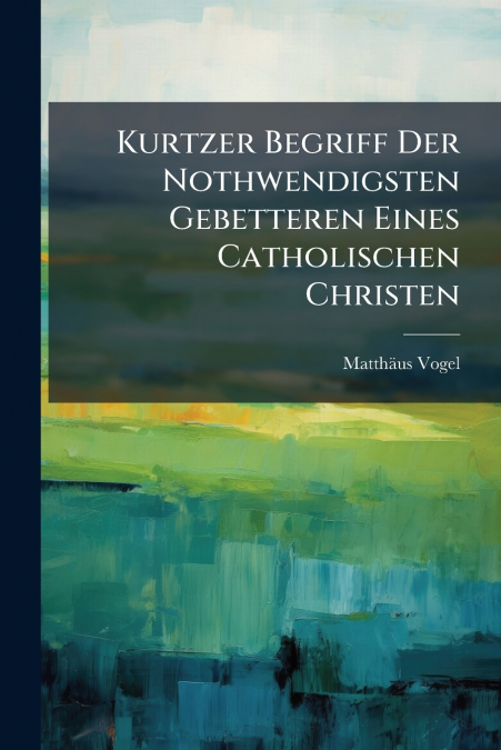 Kurtzer Begriff Der Nothwendigsten Gebetteren Eines Catholischen Christen