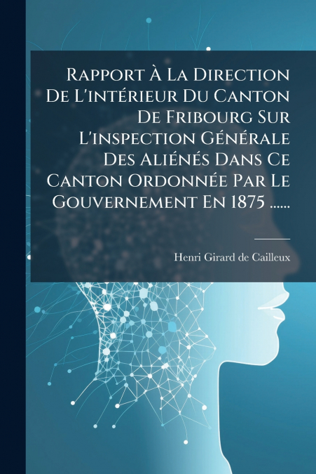 Rapport À La Direction De L’intérieur Du Canton De Fribourg Sur L’inspection Générale Des Aliénés Dans Ce Canton Ordonnée Par Le Gouvernement En 1875 ......
