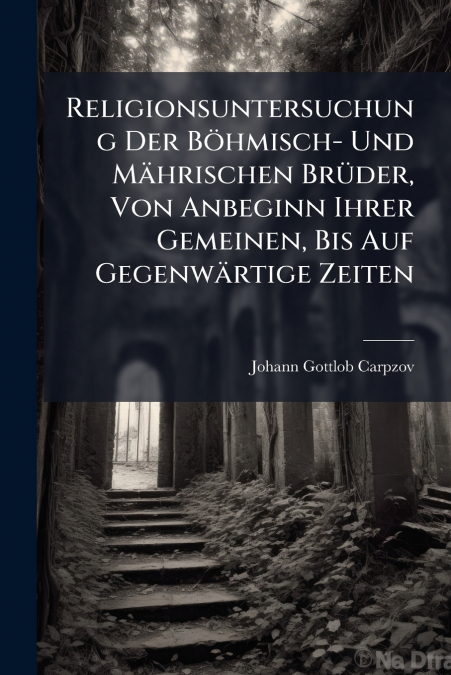 Religionsuntersuchung Der Böhmisch- Und Mährischen Brüder, Von Anbeginn Ihrer Gemeinen, Bis Auf Gegenwärtige Zeiten