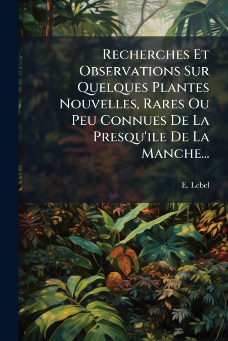 Recherches Et Observations Sur Quelques Plantes Nouvelles, Rares Ou Peu Connues De La Presqu’ile De La Manche...