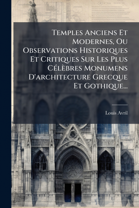 Temples Anciens Et Modernes, Ou Observations Historiques Et Critiques Sur Les Plus Célèbres Monumens D’architecture Grecque Et Gothique...