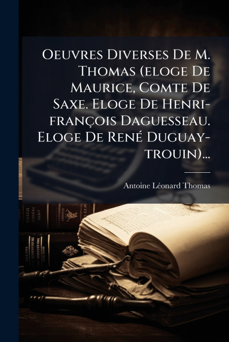 Oeuvres Diverses De M. Thomas (eloge De Maurice, Comte De Saxe. Eloge De Henri-françois Daguesseau. Eloge De René Duguay-trouin)...