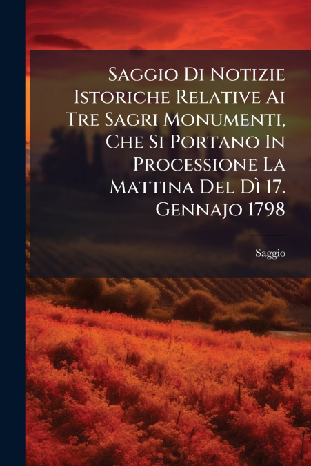 Saggio Di Notizie Istoriche Relative Ai Tre Sagri Monumenti, Che Si Portano In Processione La Mattina Del Dì 17. Gennajo 1798