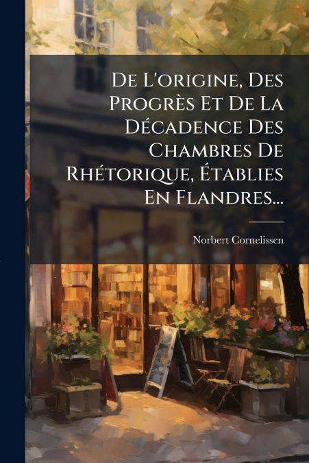 De L’origine, Des Progrès Et De La Décadence Des Chambres De Rhétorique, Établies En Flandres...
