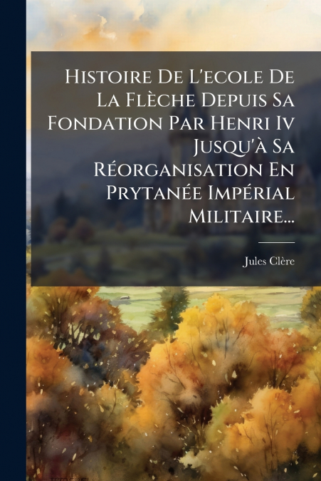 Histoire De L’ecole De La Flèche Depuis Sa Fondation Par Henri Iv Jusqu’à Sa Réorganisation En Prytanée Impérial Militaire...