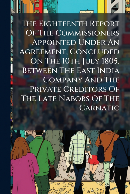The Eighteenth Report Of The Commissioners Appointed Under An Agreement, Concluded On The 10th July 1805, Between The East India Company And The Private Creditors Of The Late Nabobs Of The Carnatic