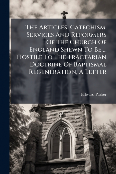 The Articles, Catechism, Services And Reformers Of The Church Of England Shewn To Be ... Hostile To The Tractarian Doctrine Of Baptismal Regeneration, A Letter