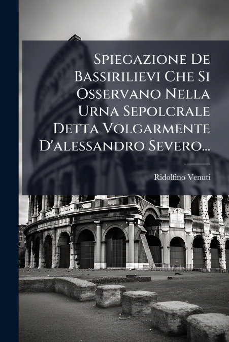 Spiegazione De Bassirilievi Che Si Osservano Nella Urna Sepolcrale Detta Volgarmente D’alessandro Severo...