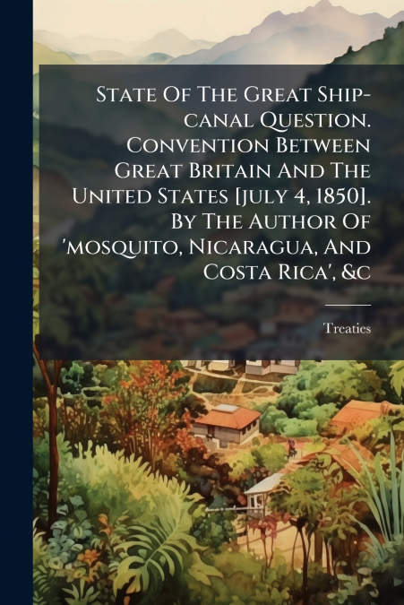 State Of The Great Ship-canal Question. Convention Between Great Britain And The United States [july 4, 1850]. By The Author Of ’mosquito, Nicaragua, And Costa Rica’, &c