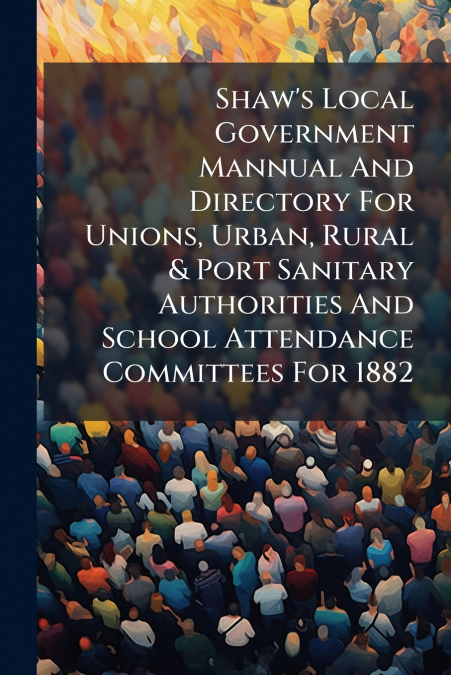 Shaw’s Local Government Mannual And Directory For Unions, Urban, Rural & Port Sanitary Authorities And School Attendance Committees For 1882