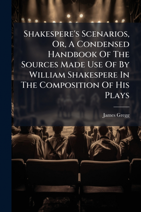 Shakespere’s Scenarios, Or, A Condensed Handbook Of The Sources Made Use Of By William Shakespere In The Composition Of His Plays